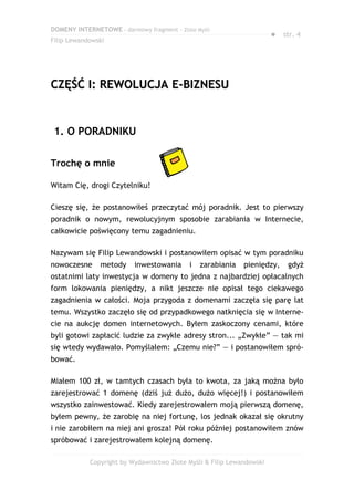 DOMENY INTERNETOWE – darmowy fragment – Złote Myśli
                                                                       ● str. 4
Filip Lewandowski




CZĘŚĆ I: REWOLUCJA E-BIZNESU


 1. O PORADNIKU

Trochę o mnie

Witam Cię, drogi Czytelniku!

Cieszę się, że postanowiłeś przeczytać mój poradnik. Jest to pierwszy
poradnik o nowym, rewolucyjnym sposobie zarabiania w Internecie,
całkowicie poświęcony temu zagadnieniu.

Nazywam się Filip Lewandowski i postanowiłem opisać w tym poradniku
nowoczesne     metody     inwestowania      i   zarabiania   pieniędzy,    gdyż
ostatnimi laty inwestycja w domeny to jedna z najbardziej opłacalnych
form lokowania pieniędzy, a nikt jeszcze nie opisał tego ciekawego
zagadnienia w całości. Moja przygoda z domenami zaczęła się parę lat
temu. Wszystko zaczęło się od przypadkowego natknięcia się w Interne-
cie na aukcję domen internetowych. Byłem zaskoczony cenami, które
byli gotowi zapłacić ludzie za zwykłe adresy stron... „Zwykłe” — tak mi
się wtedy wydawało. Pomyślałem: „Czemu nie?” — i postanowiłem spró-
bować.

Miałem 100 zł, w tamtych czasach była to kwota, za jaką można było
zarejestrować 1 domenę (dziś już dużo, dużo więcej!) i postanowiłem
wszystko zainwestować. Kiedy zarejestrowałem moją pierwszą domenę,
byłem pewny, że zarobię na niej fortunę, los jednak okazał się okrutny
i nie zarobiłem na niej ani grosza! Pół roku później postanowiłem znów
spróbować i zarejestrowałem kolejną domenę.

            Copyright by Wydawnictwo Złote Myśli & Filip Lewandowski
 