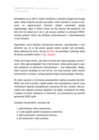 DOMENY INTERNETOWE – darmowy fragment – Złote Myśli
                                                                         ● str. 5
Filip Lewandowski



Sprzedałem ją za 160 zł i byłem szczęśliwy z powodu mojego pierwszego
zysku. Dalej wszystko toczyło się szybko, wiele czytałem o nowym e-biz-
nesie    na     zagranicznych      stronach     (dzięki    znajomości      języka
angielskiego), gdyż w Polsce temat nie był jeszcze tak popularny. Do
dziś nikt nie opisał od A do Z, jak zacząć zarabiać na adresach WWW,
istnieją jedynie teksty dla bardziej zorientowanych i doświadczonych
w tym temacie.

Kupowałem coraz bardziej wartościowe domeny, sprzedawałem i sam
dziwiłem się, że w tak prosty sposób można zarobić tyle pieniędzy.
Może zaskoczę Cię teraz, ale po pół roku i po sprzedaży i parkingu około
50 domen zarobiłem około 31 tys. złotych!

Chyba nie muszę mówić, jak duża to kwota dla niepracującego ucznia li-
ceum. Dziś, gdy przeglądam fora internetowe, widzę sporo pytań o spo-
sób zarabiania na domenach internetowych — bez odpowiedzi. Osoby,
które czynnie zarabiają na nich od lat, nie chcą tworzyć sobie nowych
konkurentów w branży i unikają opisania tego rewolucyjnego e-biznesu.

Po moim sukcesie w tej branży postanowiłem napisać poradnik dla KAŻ-
DEGO, kto chce w prosty i szybki sposób, bez wychodzenia z domu i przy
minimalnym kapitale początkowym (wystarczy 20 zł!), zarobić. Mój po-
radnik jest napisany prostym językiem, by każdy, niezależnie od wieku
i wiedzy na temat zarabiania w Internecie, po przeczytaniu go potrafił
generować DUŻE zyski!

Czytając mój poradnik, nauczysz się:

  1. jakie domeny warto rejestrować;
  2. w jaki sposób zarobić najwięcej na domenie;
  3. jakie są korzyści z parkowania domeny;
  4. jak skutecznie i stale zarabiać.



              Copyright by Wydawnictwo Złote Myśli & Filip Lewandowski
 