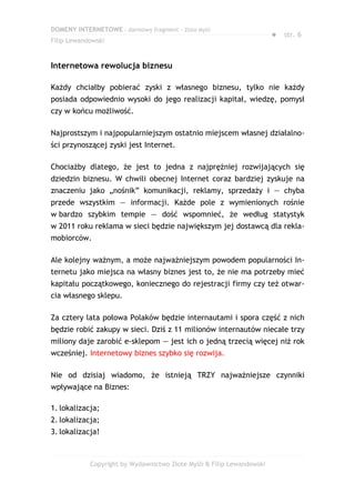 DOMENY INTERNETOWE – darmowy fragment – Złote Myśli
                                                                       ● str. 6
Filip Lewandowski


Internetowa rewolucja biznesu

Każdy chciałby pobierać zyski z własnego biznesu, tylko nie każdy
posiada odpowiednio wysoki do jego realizacji kapitał, wiedzę, pomysł
czy w końcu możliwość.

Najprostszym i najpopularniejszym ostatnio miejscem własnej działalno-
ści przynoszącej zyski jest Internet.

Chociażby dlatego, że jest to jedna z najprężniej rozwijających się
dziedzin biznesu. W chwili obecnej Internet coraz bardziej zyskuje na
znaczeniu jako „nośnik” komunikacji, reklamy, sprzedaży i — chyba
przede wszystkim — informacji. Każde pole z wymienionych rośnie
w bardzo szybkim tempie — dość wspomnieć, że według statystyk
w 2011 roku reklama w sieci będzie największym jej dostawcą dla rekla-
mobiorców.

Ale kolejny ważnym, a może najważniejszym powodem popularności In-
ternetu jako miejsca na własny biznes jest to, że nie ma potrzeby mieć
kapitału początkowego, koniecznego do rejestracji firmy czy też otwar-
cia własnego sklepu.

Za cztery lata połowa Polaków będzie internautami i spora część z nich
będzie robić zakupy w sieci. Dziś z 11 milionów internautów niecałe trzy
miliony daje zarobić e-sklepom — jest ich o jedną trzecią więcej niż rok
wcześniej. Internetowy biznes szybko się rozwija.

Nie od dzisiaj wiadomo, że istnieją TRZY najważniejsze czynniki
wpływające na Biznes:

1. lokalizacja;
2. lokalizacja;
3. lokalizacja!



            Copyright by Wydawnictwo Złote Myśli & Filip Lewandowski
 