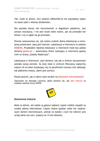 DOMENY INTERNETOWE – darmowy fragment – Złote Myśli
                                                                       ● str. 7
Filip Lewandowski



Tak, może to dziwić, lecz właśnie LOKALIZACJA ma największy wpływ
na nasze zyski z własnej działalności.

Kto posiada biznes lub nieruchomość w dogodnym położeniu, jest
zawsze zwycięzcą. I nie jest wcale takie ważne, jak się prowadzi ten
biznes i czy w ogóle się go prowadzi.

Pewnie zastanawiasz się, jak można znaleźć dobrą lokalizację w wirtu-
alnej przestrzeni, jaką jest Internet. Lokalizacja w Internecie to właśnie
DOMENA. Przykładem idealnej lokalizacji w Internecie może być polska
domena gazeta.pl — potencjalny klient szukający w Internecie gazety
trafi na stronę „Gazety Wyborczej”.

Lokalizacja w Internecie, czyli domena, tak jak w świecie rzeczywistym
posiada swoją wartość. Za duży lokal w centrum Warszawy zapłacimy
więcej niż za lokal znajdujący się na peryferiach Łowicza (nie ubliżając
tak pięknemu miastu, jakim jest Łowicz).

Pytasz pewnie, jak w takim razie zarobić na domenach internetowych?
Zapraszam do dalszego czytania, gdzie dowiesz się, jak zbić fortunę na
zwykłym adresie strony WWW.




Domenowe historie

Może to dziwić, ale ludzie są gotowi zapłacić często wielkie majątki za
zwykłe adresy internetowe. Często można spotkać wiele list najdroż-
szych domen internetowych, jednak na każdej z tych list liderem jest
wciąż adres sex.com, kupiony za 14 mln dolarów.




            Copyright by Wydawnictwo Złote Myśli & Filip Lewandowski
 