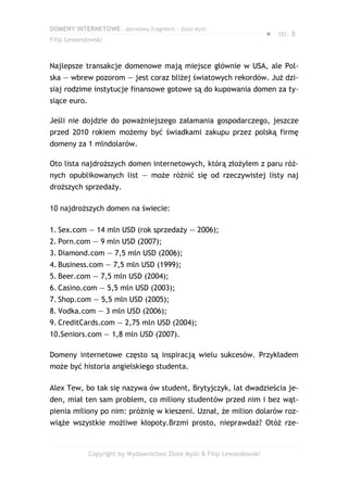 DOMENY INTERNETOWE – darmowy fragment – Złote Myśli
                                                                         ● str. 8
Filip Lewandowski



Najlepsze transakcje domenowe mają miejsce głównie w USA, ale Pol-
ska — wbrew pozorom — jest coraz bliżej światowych rekordów. Już dzi-
siaj rodzime instytucje finansowe gotowe są do kupowania domen za ty-
siące euro.

Jeśli nie dojdzie do poważniejszego załamania gospodarczego, jeszcze
przed 2010 rokiem możemy być świadkami zakupu przez polską firmę
domeny za 1 mlndolarów.

Oto lista najdroższych domen internetowych, którą złożyłem z paru róż-
nych opublikowanych list — może różnić się od rzeczywistej listy naj
droższych sprzedaży.

10 najdroższych domen na świecie:

1. Sex.com — 14 mln USD (rok sprzedaży — 2006);
2. Porn.com — 9 mln USD (2007);
3. Diamond.com — 7,5 mln USD (2006);
4. Business.com — 7,5 mln USD (1999);
5. Beer.com — 7,5 mln USD (2004);
6. Casino.com — 5,5 mln USD (2003);
7. Shop.com — 5,5 mln USD (2005);
8. Vodka.com — 3 mln USD (2006);
9. CreditCards.com — 2,75 mln USD (2004);
10.Seniors.com — 1,8 mln USD (2007).

Domeny internetowe często są inspiracją wielu sukcesów. Przykładem
może być historia angielskiego studenta.

Alex Tew, bo tak się nazywa ów student, Brytyjczyk, lat dwadzieścia je-
den, miał ten sam problem, co miliony studentów przed nim i bez wąt-
pienia miliony po nim: próżnię w kieszeni. Uznał, że milion dolarów roz-
wiąże wszystkie możliwe kłopoty.Brzmi prosto, nieprawdaż? Otóż rze-



              Copyright by Wydawnictwo Złote Myśli & Filip Lewandowski
 