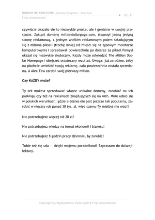 DOMENY INTERNETOWE – darmowy fragment – Złote Myśli
                                                                       ● str. 9
Filip Lewandowski



czywiście okazało się to niezwykle proste, ale i genialne w swojej pro-
stocie. Zakupił domenę milliondollarpage.com, stworzył jedną jedyną
stronę reklamową, z jednym wielkim reklamowym polem składającym
się z miliona pikseli (trochę mniej niż mieści się na typowym monitorze
komputerowym) i sprzedawał powierzchnię po dolarze za piksel.Pomysł
okazał się niezwykle skuteczny. Każdy może odwiedzić The Million Dol-
lar Homepage i obejrzeć ostateczny rezultat. Uwaga: już za późno, żeby
na płachcie umieścić swoją reklamę, cała powierzchnia została sprzeda-
na. A Alex Tew zarobił swój pierwszy milion.

Czy KAŻDY może?


Ty też możesz sprzedawać własne unikalne domeny, zarabiać na ich
parkingu czy też na reklamach znajdujących się na nich. Mnie udało się
w polskich warunkach, gdzie e-biznes nie jest jeszcze tak popularny, za-
robić w niecały rok ponad 30 tys. zł, więc czemu Ty miałbyś nie móc?!


Nie potrzebujesz więcej niż 20 zł!

Nie potrzebujesz wiedzy na temat ekonomii i biznesu!

Nie potrzebujesz 8 godzin pracy dziennie, by zarobić!

Tobie też się uda — dzięki mojemu poradnikowi! Zapraszam do dalszej-
lektury.




            Copyright by Wydawnictwo Złote Myśli & Filip Lewandowski
 
