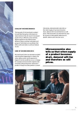 DOME N ZAVRL
3
Microeconomics also
tells us that when supply
of a product becomes
short, demand will rise
and therefore so will
prices.
GOALS OF MICROECONOMICS
The key goals of microeconomic analysis
include identifying how individuals can
make decisions that will result in increased
productivity or efficiency, how and why
different goods on the market attract
different values, and how individuals and
groups of individuals can coordinate their
efforts with each other to achieve the best
results.
USES OF MICROECONOMICS
Microeconomics does not attempt to explain
what should be happening in a market, but
rather defines what can be expected to
happen if certain conditions occur or change.
For example, microeconomics explains that
consumers will purchase less volume of a
product if the price of that product is raised.
Conversely, microeconomics also tells us
that when supply of a product becomes
short, demand will rise and therefore so will
prices. Microeconomics can therefore be used
by investors to help predict behaviours in
specific markets over the short term.
 