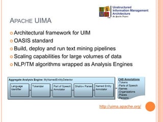 APACHE UIMA
 Architecturalframework for UIM
 OASIS standard

 Build, deploy and run text mining pipelines

 Scaling capabilities for large volumes of data

 NLP/TM algorithms wrapped as Analysis Engines




                                   http://uima.apache.org/
 