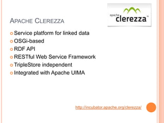 APACHE CLEREZZA
 Service platform for linked data
 OSGi-based

 RDF API

 RESTful Web Service Framework

 TripleStore independent

 Integrated with Apache UIMA




                          http://incubator.apache.org/clerezza/
 