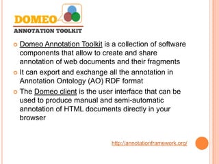 Domeo Annotation Toolkit is a collection of software
  components that allow to create and share
  annotation of web documents and their fragments
 It can export and exchange all the annotation in
  Annotation Ontology (AO) RDF format
 The Domeo client is the user interface that can be
  used to produce manual and semi-automatic
  annotation of HTML documents directly in your
  browser


                              http://annotationframework.org/
 