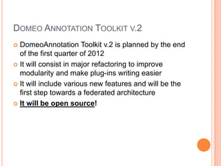 DOMEO ANNOTATION TOOLKIT V.2
 DomeoAnnotation Toolkit v.2 is planned by the end
  of the first quarter of 2012
 It will consist in major refactoring to improve
  modularity and make plug-ins writing easier
 It will include various new features and will be the
  first step towards a federated architecture
 It will be open source!
 