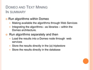 DOMEO AND TEXT MINING
IN SUMMARY
   Run algorithms within Domeo
     Making available the algorithms through Web Services
     Integrating the algorithms - as libraries – within the
      Domeo architecture.
   Run algorithms separately and then
     Load the results into a Domeo node through web
      services
     Store the results directly in the (a) triplestore
     Store the results directly in the database
 