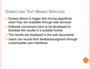 DOMEO AND TEXT MINING SERVICES
 Domeo allows to trigger text mining algorithms
  when they are available through web services
 Software connectors have to be developed to
  translate the results in a suitable format
 The results are displayed in the web documents

 Users can record their feedback/judgment through
  customizable user interfaces
 