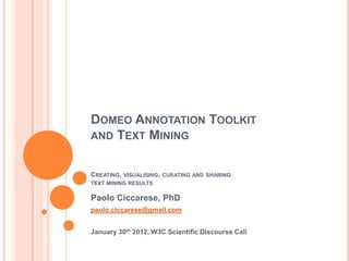 DOMEO ANNOTATION TOOLKIT
AND TEXT MINING


CREATING,   VISUALISING, CURATING AND SHARING
TEXT MINING RESULTS

Paolo Ciccarese, PhD
paolo.ciccarese@gmail.com


January 30th 2012, W3C Scientific Discourse Call
 
