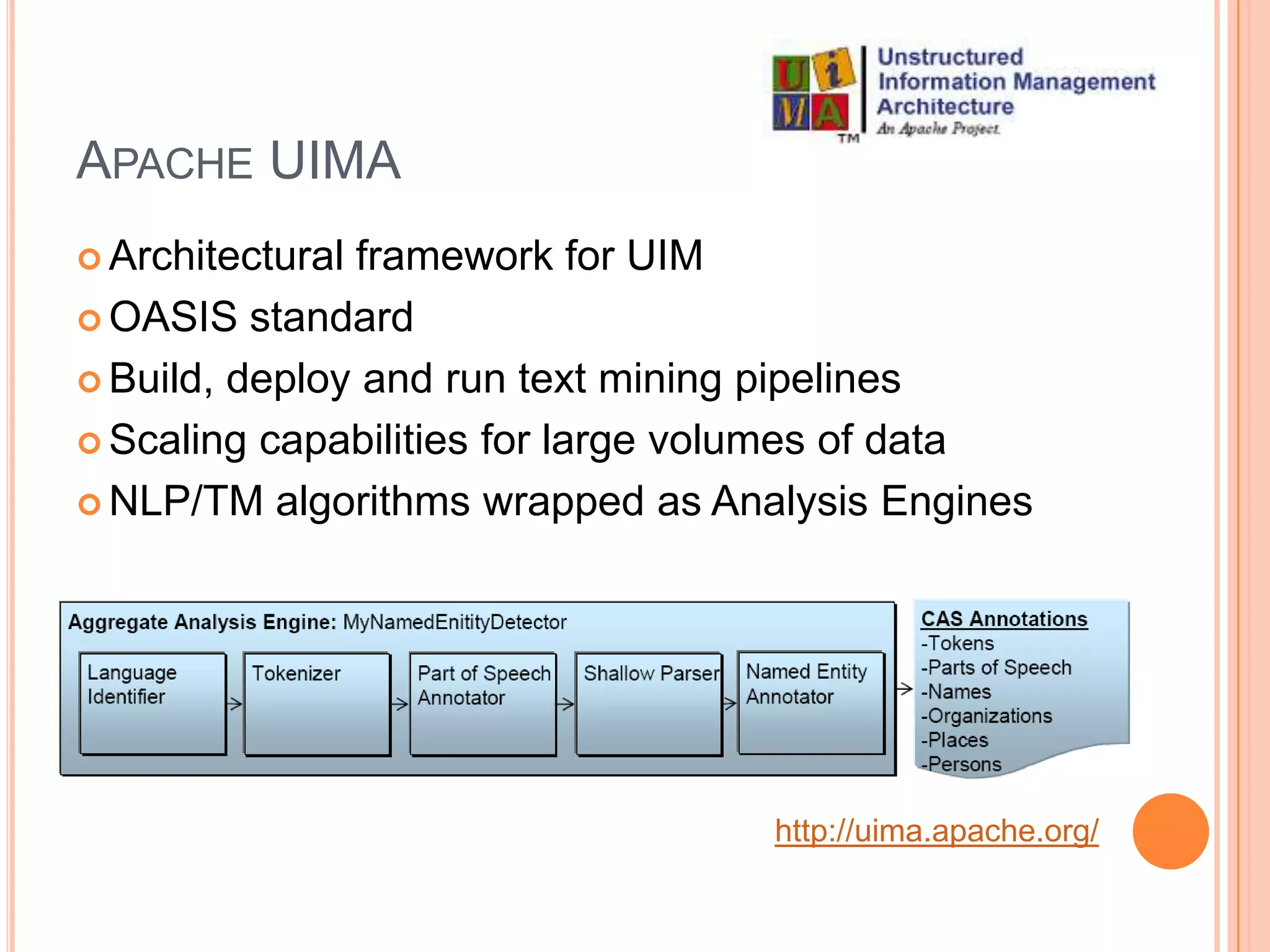 APACHE UIMA
 Architecturalframework for UIM
 OASIS standard

 Build, deploy and run text mining pipelines

 Scaling capabilities for large volumes of data

 NLP/TM algorithms wrapped as Analysis Engines




                                   http://uima.apache.org/
 