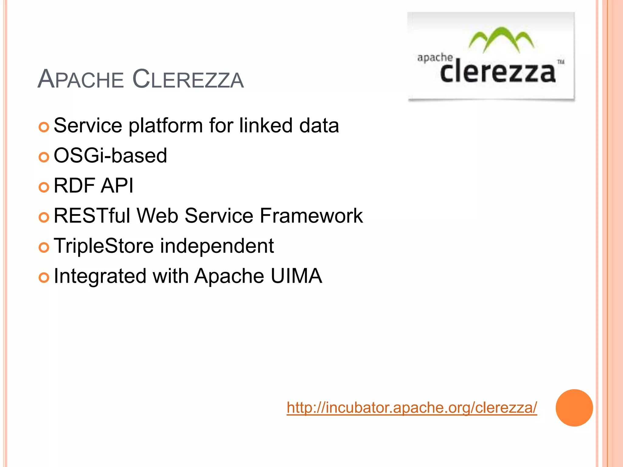 APACHE CLEREZZA
 Service platform for linked data
 OSGi-based

 RDF API

 RESTful Web Service Framework

 TripleStore independent

 Integrated with Apache UIMA




                          http://incubator.apache.org/clerezza/
 