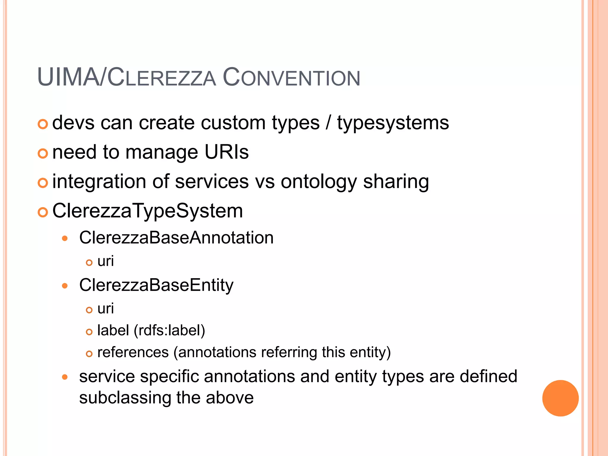 UIMA/CLEREZZA CONVENTION
 devs  can create custom types / typesystems
 need to manage URIs

 integration of services vs ontology sharing

 ClerezzaTypeSystem
     ClerezzaBaseAnnotation
         uri
     ClerezzaBaseEntity
       uri
       label (rdfs:label)

       references (annotations referring this entity)

     service specific annotations and entity types are defined
      subclassing the above
 