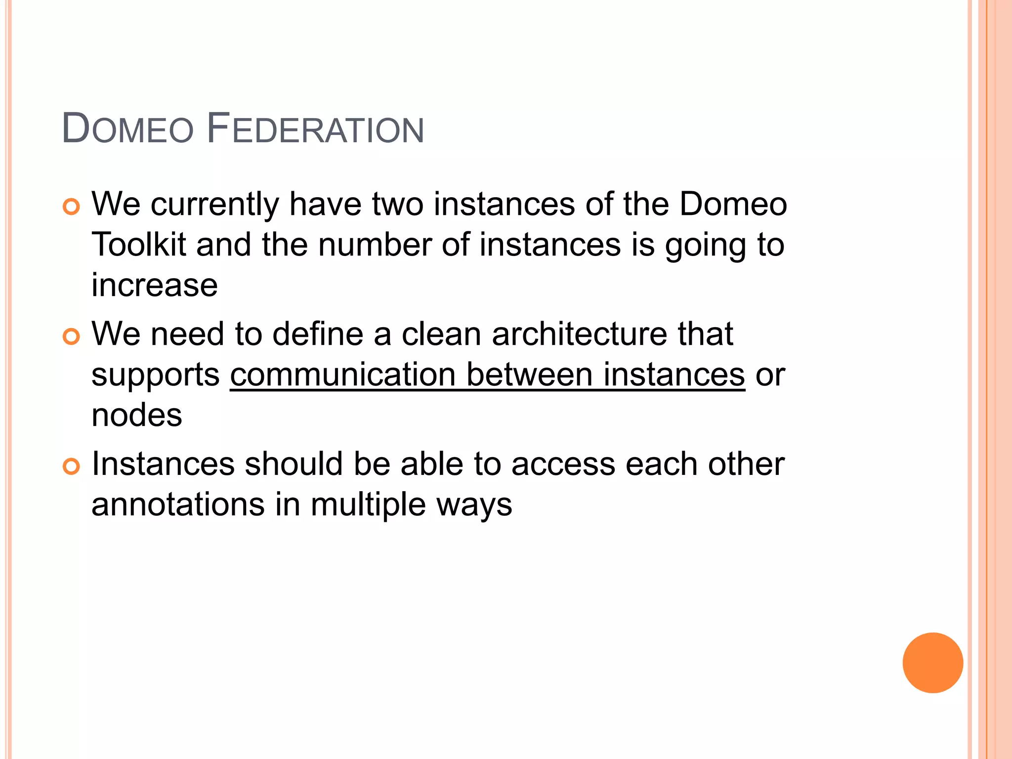 DOMEO FEDERATION
 We currently have two instances of the Domeo
  Toolkit and the number of instances is going to
  increase
 We need to define a clean architecture that
  supports communication between instances or
  nodes
 Instances should be able to access each other
  annotations in multiple ways
 