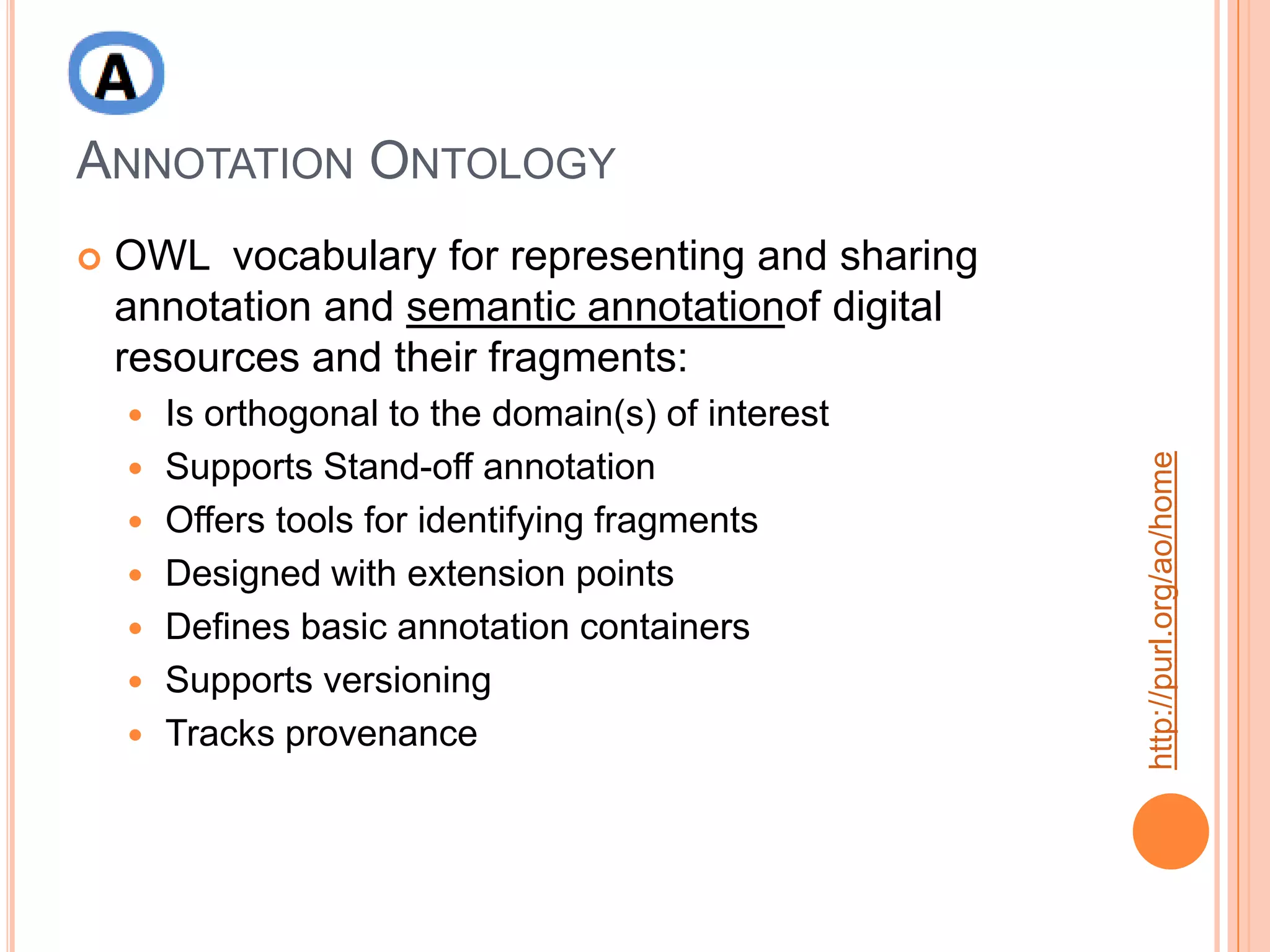 ANNOTATION ONTOLOGY
   OWL vocabulary for representing and sharing
    annotation and semantic annotationof digital
    resources and their fragments:
       Is orthogonal to the domain(s) of interest




                                                     http://purl.org/ao/home
       Supports Stand-off annotation
       Offers tools for identifying fragments
       Designed with extension points
       Defines basic annotation containers
       Supports versioning
       Tracks provenance
 