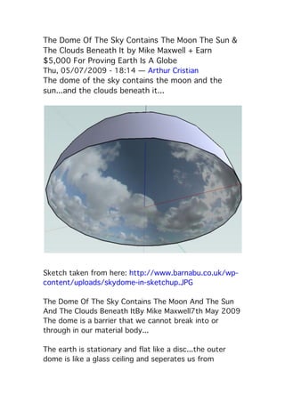 The Dome Of The Sky Contains The Moon The Sun &
The Clouds Beneath It by Mike Maxwell + Earn
$5,000 For Proving Earth Is A Globe
Thu, 05/07/2009 - 18:14 — Arthur Cristian
The dome of the sky contains the moon and the
sun...and the clouds beneath it...
 Sketch taken from here: http://www.barnabu.co.uk/wp-
content/uploads/skydome-in-sketchup.JPG
The Dome Of The Sky Contains The Moon And The Sun
And The Clouds Beneath It By Mike Maxwell 7th May 2009
The dome is a barrier that we cannot break into or
through in our material body...
The earth is stationary and flat like a disc...the outer
dome is like a glass ceiling and seperates us from
 