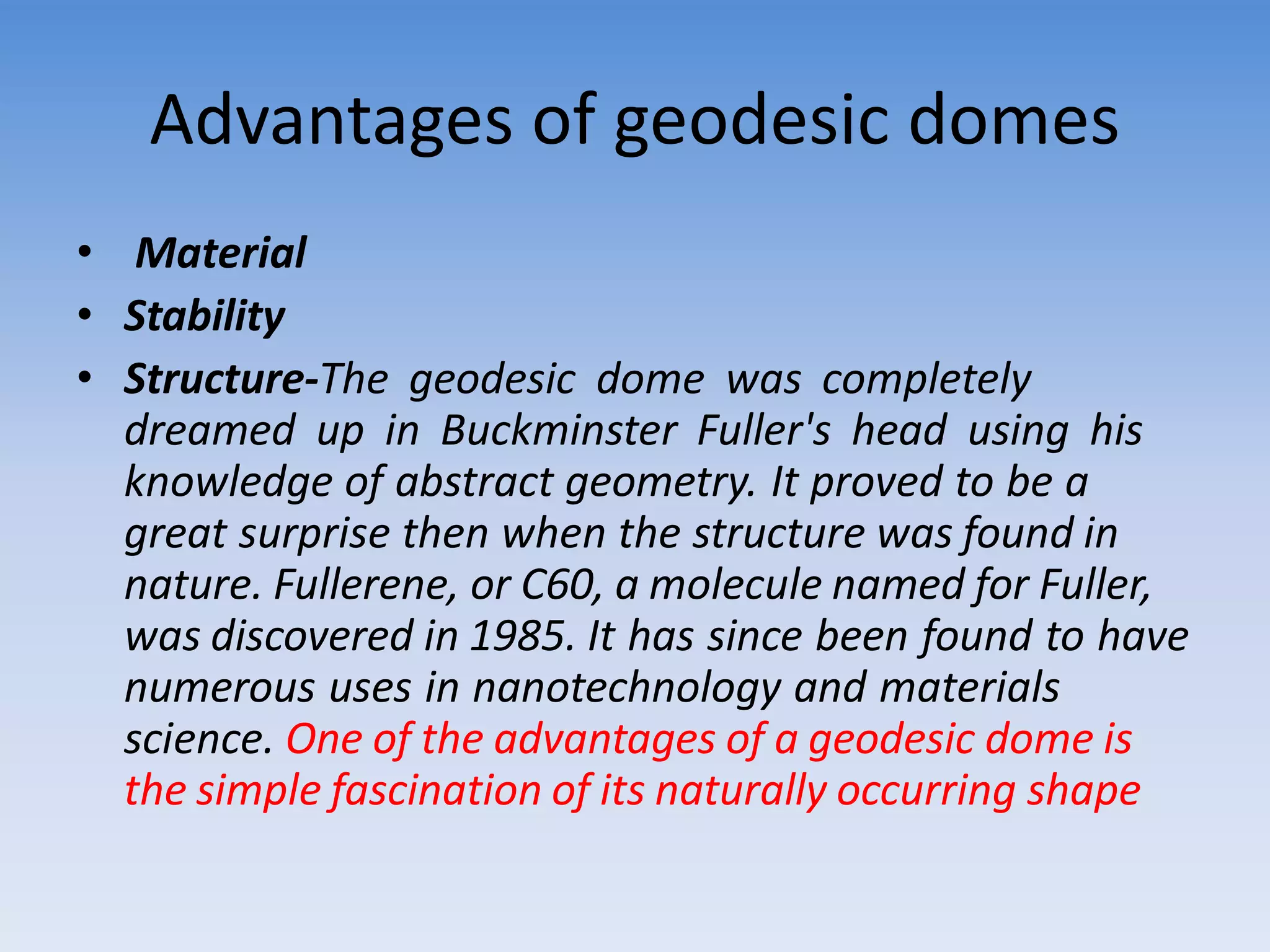 Advantages of geodesic domes
• Material
• Stability
• Structure-The geodesic dome was completely
dreamed up in Buckminster Fuller's head using his
knowledge of abstract geometry. It proved to be a
great surprise then when the structure was found in
nature. Fullerene, or C60, a molecule named for Fuller,
was discovered in 1985. It has since been found to have
numerous uses in nanotechnology and materials
science. One of the advantages of a geodesic dome is
the simple fascination of its naturally occurring shape
 