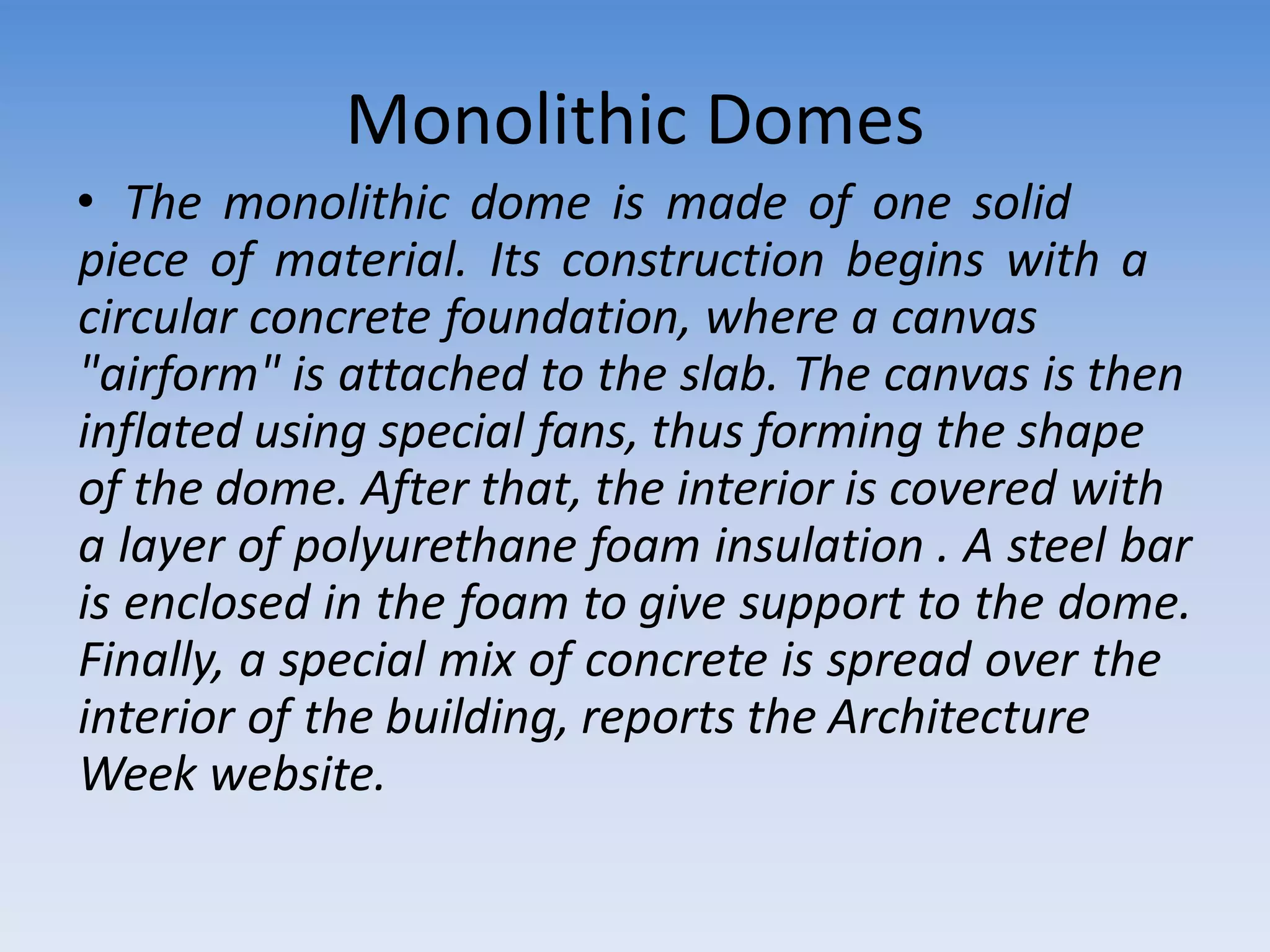 Monolithic Domes
• The monolithic dome is made of one solid
piece of material. Its construction begins with a
circular concrete foundation, where a canvas
"airform" is attached to the slab. The canvas is then
inflated using special fans, thus forming the shape
of the dome. After that, the interior is covered with
a layer of polyurethane foam insulation . A steel bar
is enclosed in the foam to give support to the dome.
Finally, a special mix of concrete is spread over the
interior of the building, reports the Architecture
Week website.
 