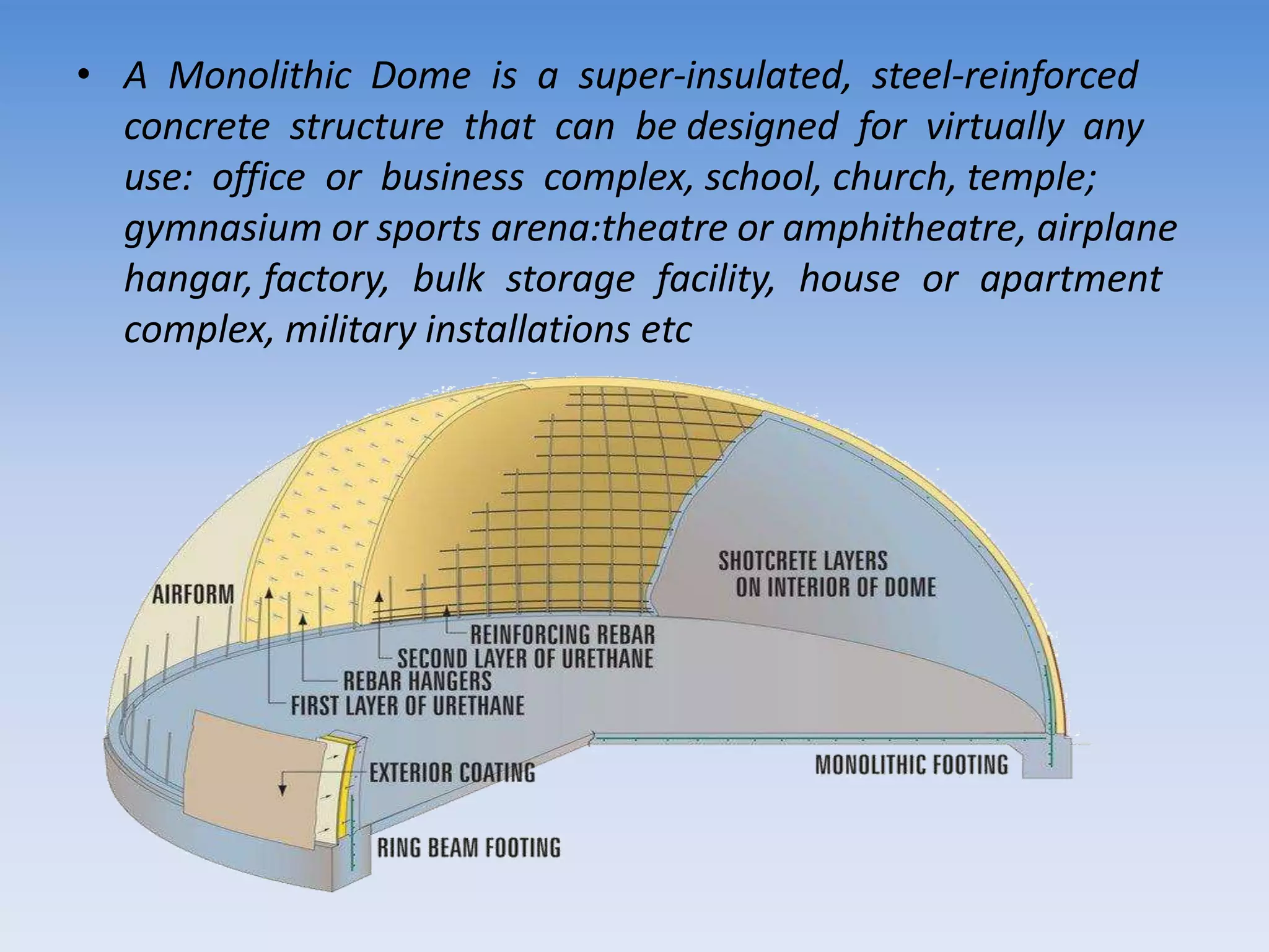 • A Monolithic Dome is a super-insulated, steel-reinforced
concrete structure that can be designed for virtually any
use: office or business complex, school, church, temple;
gymnasium or sports arena:theatre or amphitheatre, airplane
hangar, factory, bulk storage facility, house or apartment
complex, military installations etc
 