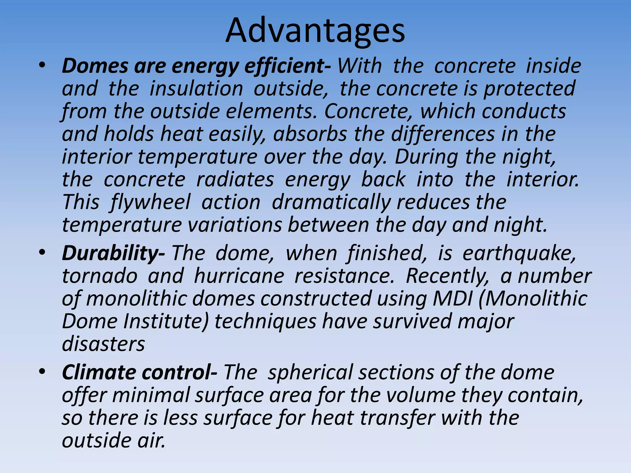 Advantages
• Domes are energy efficient- With the concrete inside
and the insulation outside, the concrete is protected
from the outside elements. Concrete, which conducts
and holds heat easily, absorbs the differences in the
interior temperature over the day. During the night,
the concrete radiates energy back into the interior.
This flywheel action dramatically reduces the
temperature variations between the day and night.
• Durability- The dome, when finished, is earthquake,
tornado and hurricane resistance. Recently, a number
of monolithic domes constructed using MDI (Monolithic
Dome Institute) techniques have survived major
disasters
• Climate control- The spherical sections of the dome
offer minimal surface area for the volume they contain,
so there is less surface for heat transfer with the
outside air.
 