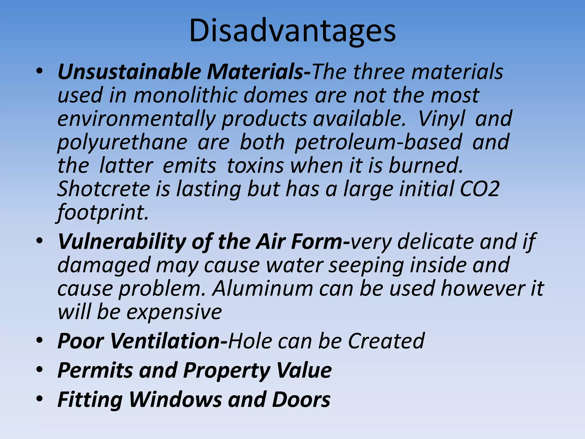 Disadvantages
• Unsustainable Materials-The three materials
used in monolithic domes are not the most
environmentally products available. Vinyl and
polyurethane are both petroleum-based and
the latter emits toxins when it is burned.
Shotcrete is lasting but has a large initial CO2
footprint.
• Vulnerability of the Air Form-very delicate and if
damaged may cause water seeping inside and
cause problem. Aluminum can be used however it
will be expensive
• Poor Ventilation-Hole can be Created
• Permits and Property Value
• Fitting Windows and Doors
 