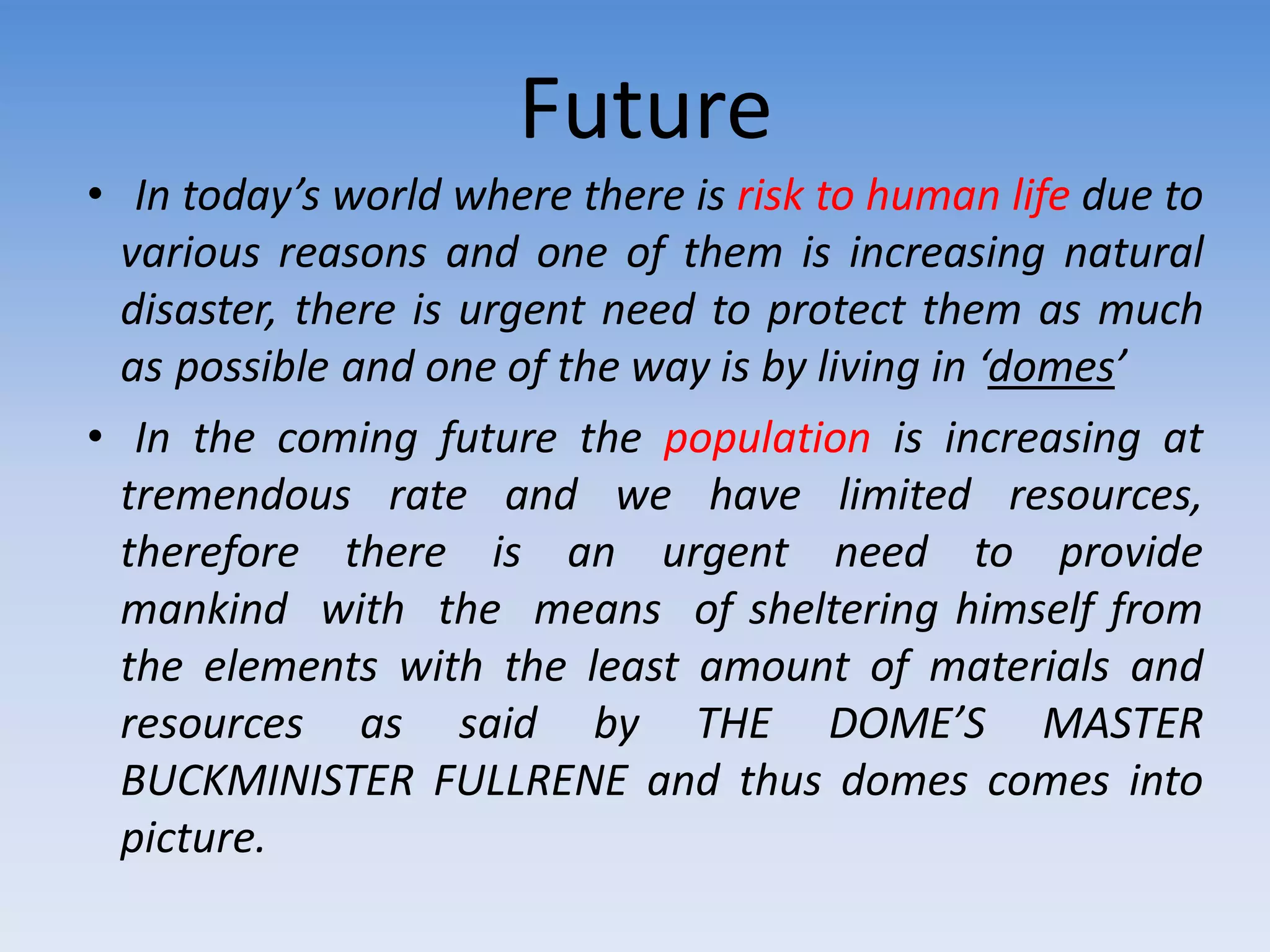Future
• In today’s world where there is risk to human life due to
various reasons and one of them is increasing natural
disaster, there is urgent need to protect them as much
as possible and one of the way is by living in ‘domes’
• In the coming future the population is increasing at
tremendous rate and we have limited resources,
therefore there is an urgent need to provide
mankind with the means of sheltering himself from
the elements with the least amount of materials and
resources as said by THE DOME’S MASTER
BUCKMINISTER FULLRENE and thus domes comes into
picture.
 