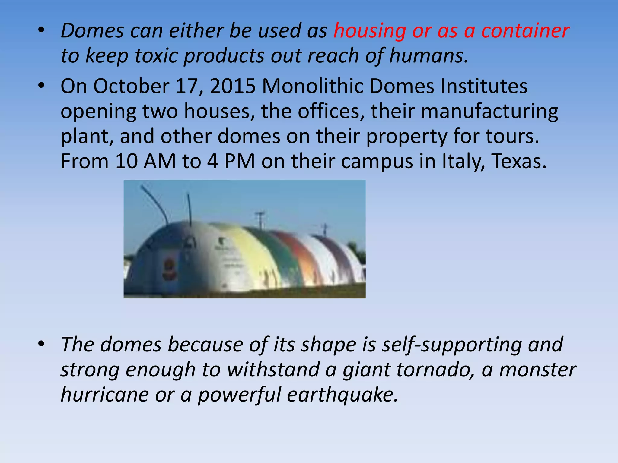 • Domes can either be used as housing or as a container
to keep toxic products out reach of humans.
• On October 17, 2015 Monolithic Domes Institutes
opening two houses, the offices, their manufacturing
plant, and other domes on their property for tours.
From 10 AM to 4 PM on their campus in Italy, Texas.
• The domes because of its shape is self-supporting and
strong enough to withstand a giant tornado, a monster
hurricane or a powerful earthquake.
 