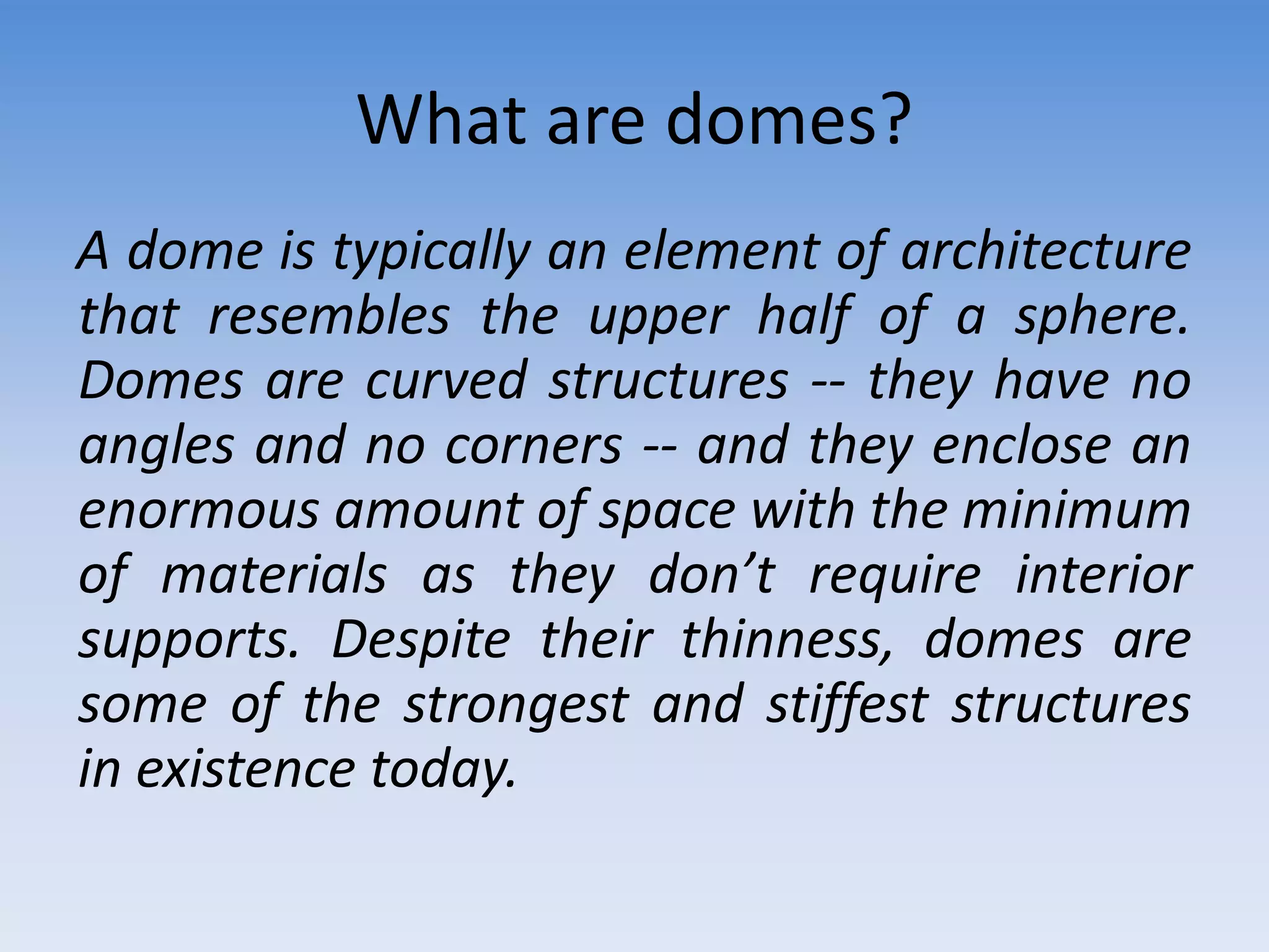 What are domes?
A dome is typically an element of architecture
that resembles the upper half of a sphere.
Domes are curved structures -- they have no
angles and no corners -- and they enclose an
enormous amount of space with the minimum
of materials as they don’t require interior
supports. Despite their thinness, domes are
some of the strongest and stiffest structures
in existence today.
 