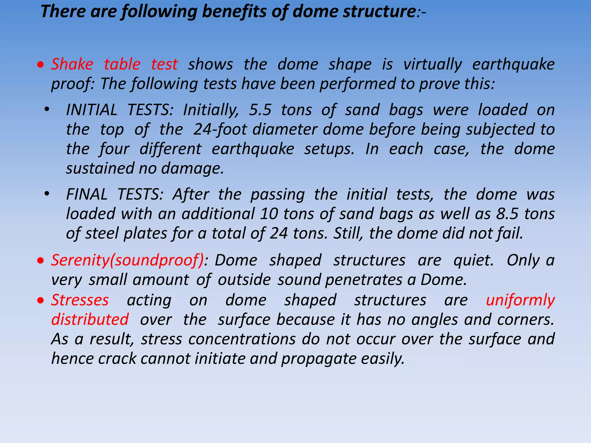 There are following benefits of dome structure:-
 Shake table test shows the dome shape is virtually earthquake
proof: The following tests have been performed to prove this:
• INITIAL TESTS: Initially, 5.5 tons of sand bags were loaded on
the top of the 24-foot diameter dome before being subjected to
the four different earthquake setups. In each case, the dome
sustained no damage.
• FINAL TESTS: After the passing the initial tests, the dome was
loaded with an additional 10 tons of sand bags as well as 8.5 tons
of steel plates for a total of 24 tons. Still, the dome did not fail.
 Serenity(soundproof): Dome shaped structures are quiet. Only a
very small amount of outside sound penetrates a Dome.
 Stresses acting on dome shaped structures are uniformly
distributed over the surface because it has no angles and corners.
As a result, stress concentrations do not occur over the surface and
hence crack cannot initiate and propagate easily.
 