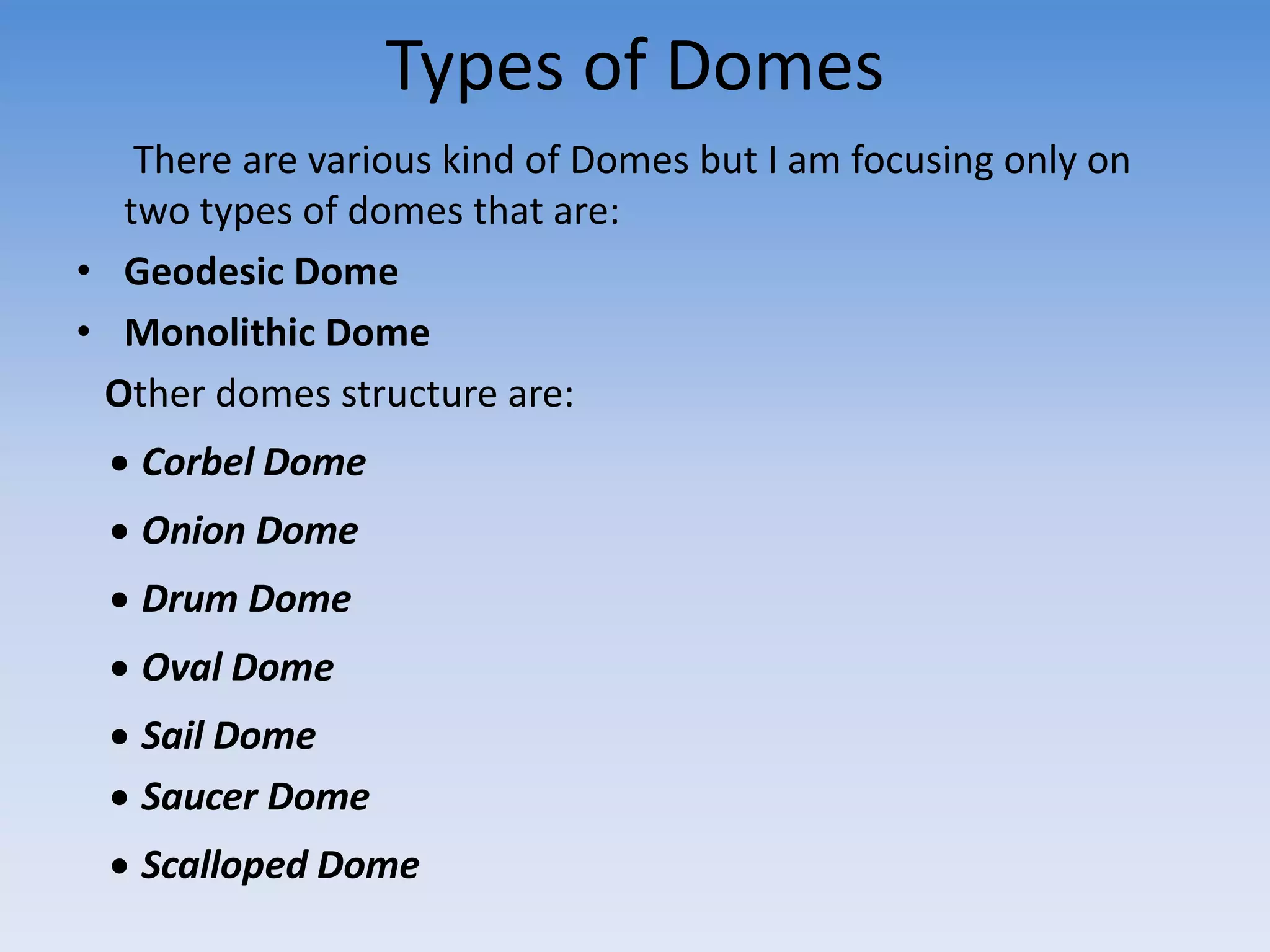 Types of Domes
There are various kind of Domes but I am focusing only on
two types of domes that are:
• Geodesic Dome
• Monolithic Dome
Other domes structure are:
 Corbel Dome
 Onion Dome
 Drum Dome
 Oval Dome
 Sail Dome
 Saucer Dome
 Scalloped Dome
 
