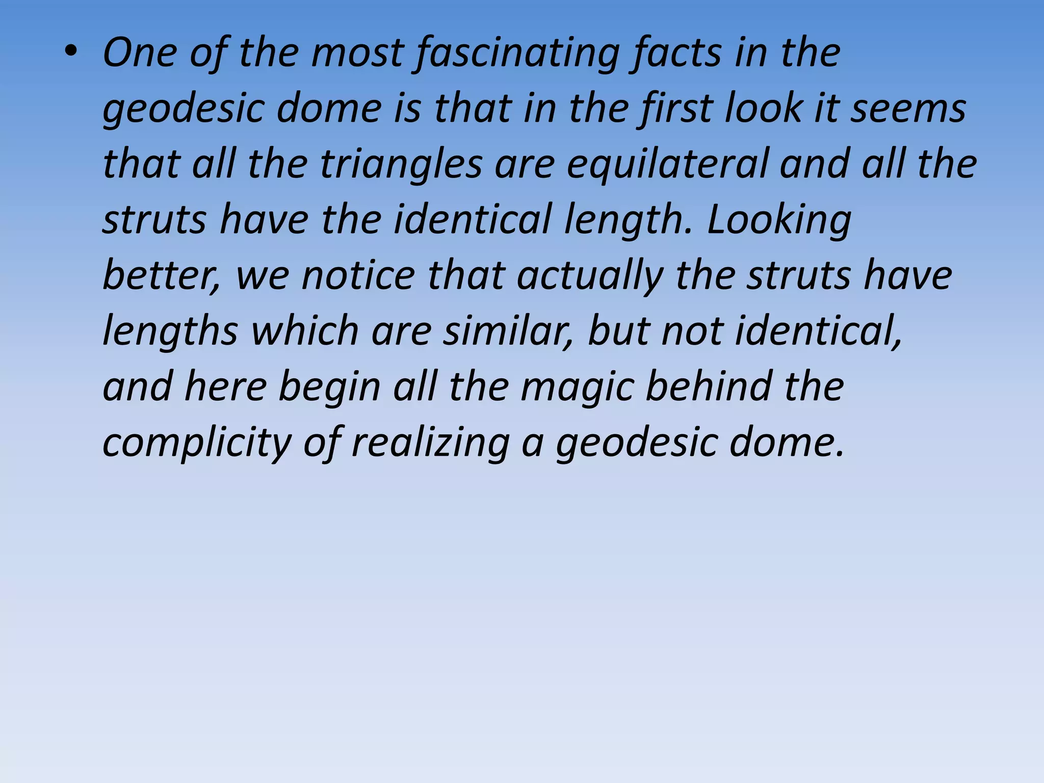 • One of the most fascinating facts in the
geodesic dome is that in the first look it seems
that all the triangles are equilateral and all the
struts have the identical length. Looking
better, we notice that actually the struts have
lengths which are similar, but not identical,
and here begin all the magic behind the
complicity of realizing a geodesic dome.
 