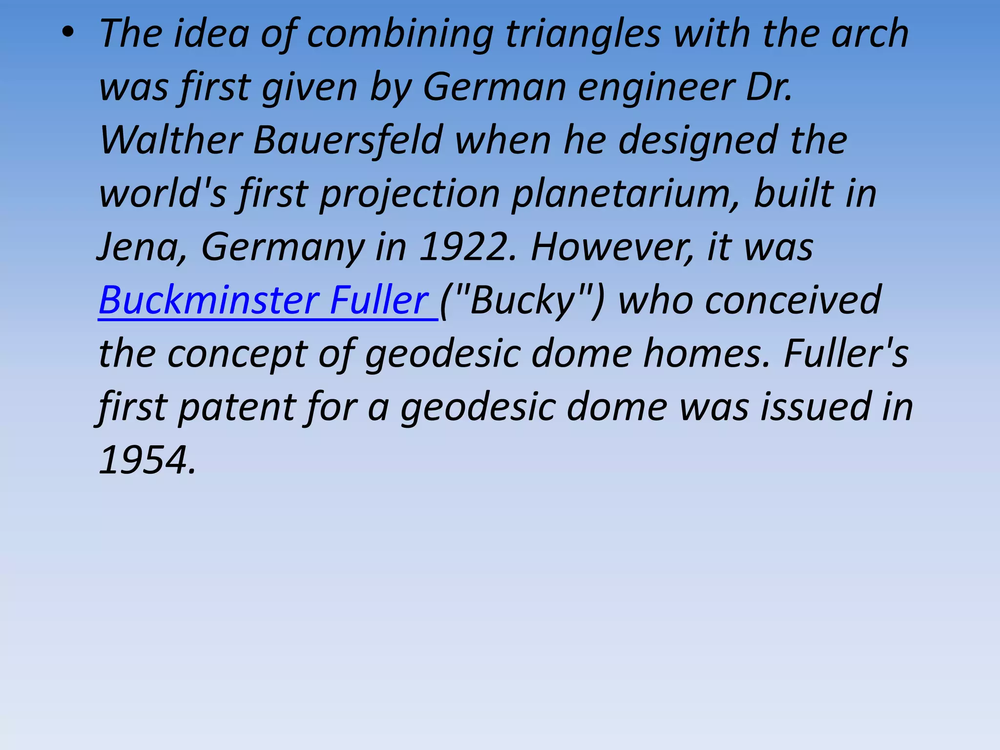 • The idea of combining triangles with the arch
was first given by German engineer Dr.
Walther Bauersfeld when he designed the
world's first projection planetarium, built in
Jena, Germany in 1922. However, it was
Buckminster Fuller ("Bucky") who conceived
the concept of geodesic dome homes. Fuller's
first patent for a geodesic dome was issued in
1954.
 