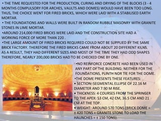 • THE TIME REQUESTED FOR THE PRODUCTION, CURING AND DRYING OF THE BLOCKS (3 - 4
MONTHS COMPULSORY FOR ARCHES, VAULTS AND DOMES) WOULD HAVE BEEN TOO LONG.
THUS, THE CHOICE WENT FOR FIRED BRICKS, WHICH WERE LAID WITH A STABILISED EARTH
MORTAR.
• THE FOUNDATIONS AND WALLS WERE BUILT IN RANDOM RUBBLE MASONRY WITH GRANITE
STONES IN LIME MORTAR.
•AROUND 214,000 FIRED BRICKS WERE LAID AND THE CONSTRUCTION SITE HAD A
WORKING FORCE OF MORE THAN 220 .
•THE LARGE AMOUNT OF FIRED BRICKS REQUIRED COULD NOT BE SUPPLIED BY THE SAME
BRICK FACTORY. THEREFORE THE FIRED BRICKS CAME FROM ABOUT 20 DIFFERENT KILNS.
AS A RESULT, THEY HAD DIFFERENT SIZES AND MOST OF THE TIME THEY HAD ODD SHAPES
THEREFORE, NEARLY 200,000 BRICKS HAD TO BE CHECKED ONE BY ONE.
•NO REINFORCE CONCRETE HAD BEEN USED IN
ANY PART OF THE BUILDING: NEITHER FOR THE
FOUNDATIONS, PLINTH NOR TIE FOR THE DOME.
•THE DOME PRESENTS THESE FEATURES:
• SECTION: SEGMENTAL ELLIPSE OF 22.16 M
DIAMETER AND 7.90 M RISE.
• THICKNESS: 4 COURSES FROM THE SPRINGER
TO THE APEX: 53 CM, 42 CM, 36.5 CM AND 21
CM AT THE TOP.
• WEIGHT: AROUND 570 TONS (BRICK DOME =
± 420 TONS + GRANITE STONE TO LOAD THE
HAUNCHES = ± 150 TONS).
 