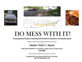 DO MESS WITH IT!
A Sociopolitical Study of Littering and the Role of Southern and Nearby States
                     Master in Public Administration ARP Project (Thesis)
                                                by

                         Stephen “Steve” L. Spacek
           TEXAS STATE UNIVERSITY: The William P. Hobby Center For Public Service
                                          Fall 2004
                       (Remastered for Slideshare.net Powerpoint, July 2012)

                   Copyright 2012, Steve Spacek Public Service Consulting.
                                NOT FOR COMMERCIAL USE
 