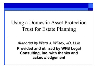 Using a Domestic Asset Protection
Trust for Estate Planning
Authored by Ward J. Wilsey, JD, LLM
Provided and utilized by WFB Legal
Consulting, Inc. with thanks and
acknowledgement
 