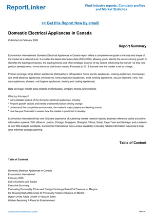 Find Industry reports, Company profiles
ReportLinker                                                                         and Market Statistics



                                           >> Get this Report Now by email!

Domestic Electrical Appliances in Canada
Published on February 2009

                                                                                                                Report Summary

Euromonitor International's Domestic Electrical Appliances in Canada report offers a comprehensive guide to the size and shape of
the market at a national level. It provides the latest retail sales data (2003-2008), allowing you to identify the sectors driving growth. It
identifies the leading companies, the leading brands and offers strategic analysis of key factors influencing the market ' be they new
product developments, format trends or distribution issues. Forecasts to 2013 illustrate how the market is set to change.


Product coverage: large kitchen appliances (dishwashers, refrigerators, home laundry appliances, cooking appliances, microwaves)
and small electrical appliances (microwaves, food preparation appliances, small cooking appliances, vacuum cleaners, irons, hair
care appliances, shavers, oral hygiene appliances, heating and cooling appliances)


Data coverage: market sizes (historic and forecasts), company shares, brand shares


Why buy this report'
* Get a detailed picture of the domestic electrical appliances industry
* Pinpoint growth sectors and trends and identify factors driving change
* Understand the competitive environment, the market's major players and leading brands
* Use five-year forecasts to assess how the market is predicted to develop


Euromonitor International has over 30 years experience of publishing market research reports, business reference books and online
information systems. With offices in London, Chicago, Singapore, Shanghai, Vilnius, Dubai, Cape Town and Santiago and a network
of over 600 analysts worldwide, Euromonitor International has a unique capability to develop reliable information resources to help
drive informed strategic planning




                                                                                                                 Table of Content



Table of Contents



Domestic Electrical Appliances in Canada
Euromonitor International
February 2009
List of Contents and Tables
Executive Summary
Fluctuating Commodity Prices and Foreign Exchange Rates Put Pressure on Margins
the Housing Market Reverses Its Previously Positive Influence on Market
Dyson Drives Rapid Growth in Vacuum Sales
Kitchen Becoming A Place for Entertainment



Domestic Electrical Appliances in Canada                                                                                             Page 1/9
 