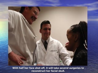 With half her face shot off, it will take several surgeries to reconstruct her facial skull. 