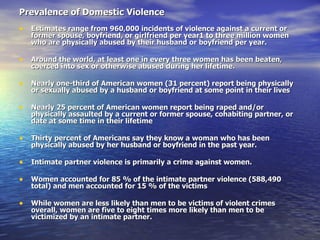 Prevalence of Domestic Violence   Estimates range from 960,000 incidents of violence against a current or former spouse, boyfriend, or girlfriend per year1 to three million women who are physically abused by their husband or boyfriend per year. Around the world, at least one in every three women has been beaten, coerced into sex or otherwise abused during her lifetime. Nearly one-third of American women (31 percent) report being physically or sexually abused by a husband or boyfriend at some point in their lives Nearly 25 percent of American women report being raped and/or physically assaulted by a current or former spouse, cohabiting partner, or date at some time in their lifetime Thirty percent of Americans say they know a woman who has been physically abused by her husband or boyfriend in the past year. Intimate partner violence is primarily a crime against women.  Women accounted for 85 % of the intimate partner violence (588,490 total) and men accounted for 15 % of the victims  While women are less likely than men to be victims of violent crimes overall, women are five to eight times more likely than men to be victimized by an intimate partner. 