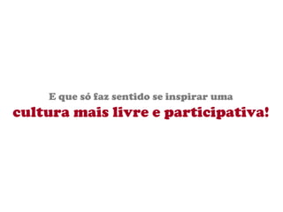 E que só faz sentido se inspirar uma cultura mais livre e participativa! 