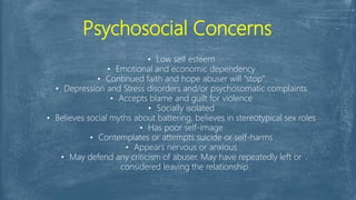Psychosocial Concerns
• Low self esteem
• Emotional and economic dependency
• Continued faith and hope abuser will "stop"
• Depression and Stress disorders and/or psychosomatic complaints
• Accepts blame and guilt for violence
• Socially isolated
• Believes social myths about battering, believes in stereotypical sex roles
• Has poor self-image
• Contemplates or attempts suicide or self-harms
• Appears nervous or anxious
• May defend any criticism of abuser. May have repeatedly left or
considered leaving the relationship.
 