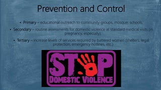 Prevention and Control
▪ Primary – educational outreach to community groups, mosque, schools.
▪ Secondary – routine assessments for domestic violence at standard medical visits (in
pregnancy, especially).
▪ Tertiary – increase levels of services required by battered women (shelters, legal
protection, emergency hotlines, etc.)
 