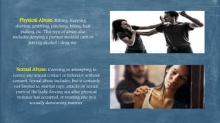 Physical Abuse: Hitting, slapping,
shoving, grabbing, pinching, biting, hair
pulling, etc. This type of abuse also
includes denying a partner medical care or
forcing alcohol / drug use.
Sexual Abuse: Coercing or attempting to
coerce any sexual contact or behavior without
consent. Sexual abuse includes, but is certainly
not limited to, marital rape, attacks on sexual
parts of the body, forcing sex after physical
violence has occurred, or treating one in a
sexually demeaning manner.
 