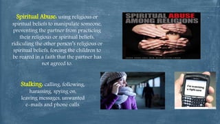 Spiritual Abuse: using religious or
spiritual beliefs to manipulate someone,
preventing the partner from practicing
their religious or spiritual beliefs,
ridiculing the other person’s religious or
spiritual beliefs, forcing the children to
be reared in a faith that the partner has
not agreed to.
Stalking: calling, following,
harassing, spying on,
leaving messages, unwanted
e-mails and phone calls.
 