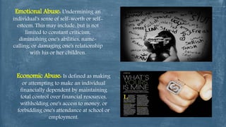 Emotional Abuse: Undermining an
individual's sense of self-worth or self-
esteem. This may include, but is not
limited to constant criticism,
diminishing one's abilities, name-
calling, or damaging one's relationship
with his or her children.
Economic Abuse: Is defined as making
or attempting to make an individual
financially dependent by maintaining
total control over financial resources,
withholding one's access to money, or
forbidding one's attendance at school or
employment.
 