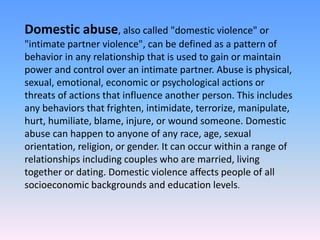 Domestic abuse, also called "domestic violence" or
"intimate partner violence", can be defined as a pattern of
behavior in any relationship that is used to gain or maintain
power and control over an intimate partner. Abuse is physical,
sexual, emotional, economic or psychological actions or
threats of actions that influence another person. This includes
any behaviors that frighten, intimidate, terrorize, manipulate,
hurt, humiliate, blame, injure, or wound someone. Domestic
abuse can happen to anyone of any race, age, sexual
orientation, religion, or gender. It can occur within a range of
relationships including couples who are married, living
together or dating. Domestic violence affects people of all
socioeconomic backgrounds and education levels.
 