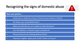 Recognizing the signs of domestic abuse
Does your partner…
• Embarrass or make fun of you in front of your friends or family?
• Put down your accomplishments?
• Make you feel like you are unable to make decisions?
• Use intimidation or threats to gain compliance?
• Tell you that you are nothing without them?
• Treat you roughly—grab, push, pinch, shove or hit you?
 