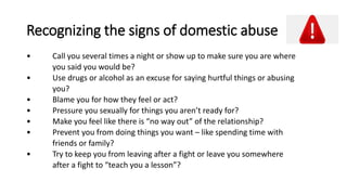 Recognizing the signs of domestic abuse
• Call you several times a night or show up to make sure you are where
you said you would be?
• Use drugs or alcohol as an excuse for saying hurtful things or abusing
you?
• Blame you for how they feel or act?
• Pressure you sexually for things you aren’t ready for?
• Make you feel like there is “no way out” of the relationship?
• Prevent you from doing things you want – like spending time with
friends or family?
• Try to keep you from leaving after a fight or leave you somewhere
after a fight to “teach you a lesson”?
 
