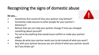 Recognizing the signs of domestic abuse
Do you...
• Sometimes feel scared of how your partner may behave?
• Constantly make excuses to other people for your partner’s
behaviour?
• Believe that you can help your partner change if only you changed
something about yourself?
• Try not to do anything that would cause conflict or make your partner
angry?
• Always do what your partner wants you to do instead of what you want?
• Stay with your partner because you are afraid of what your partner would
do if you broke up?
 
