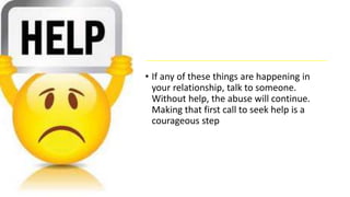 • If any of these things are happening in
your relationship, talk to someone.
Without help, the abuse will continue.
Making that first call to seek help is a
courageous step
 