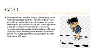 Case 1
• Adik sepupu saya menikah dengan laki-laki yang selalu
membuat adik saya itu stress. Bahkan sampai berenti
kerja dan pernah hampir mau minum obat serangga.
Sekarang dia minum obat-obatan dari dokter agar tidak
stress. Bisakah suaminya dikenakan sanksi karna
membuat adik sepupu saya stres? Apa harus adik saya
dulu yang lapor? Memang benar kalau suaminya tidak
pernah mukul, tapi secara tidak langsungkan itu udah
buat pusing adik saya.
 